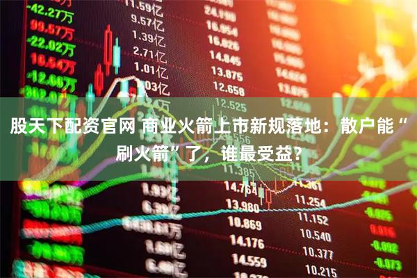 股天下配资官网 商业火箭上市新规落地：散户能“刷火箭”了，谁最受益？