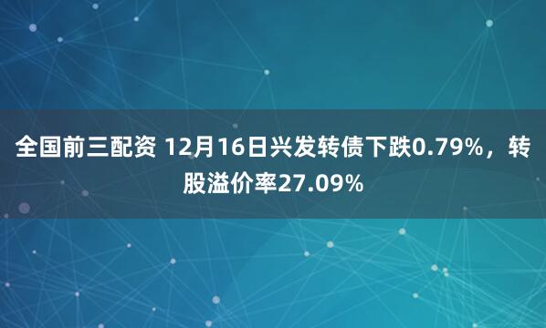 全国前三配资 12月16日兴发转债下跌0.79%，转股溢价率27.09%