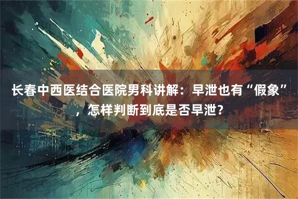 长春中西医结合医院男科讲解：早泄也有“假象”，怎样判断到底是否早泄？