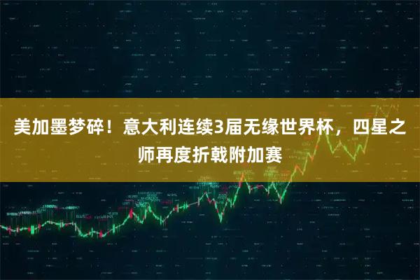 美加墨梦碎！意大利连续3届无缘世界杯，四星之师再度折戟附加赛