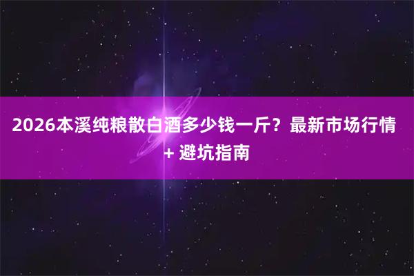 2026本溪纯粮散白酒多少钱一斤？最新市场行情 + 避坑指南